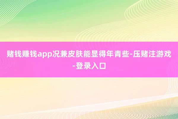 赌钱赚钱app况兼皮肤能显得年青些-压赌注游戏-登录入口