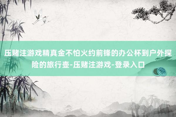 压赌注游戏精真金不怕火约前锋的办公杯到户外探险的旅行壶-压赌注游戏-登录入口