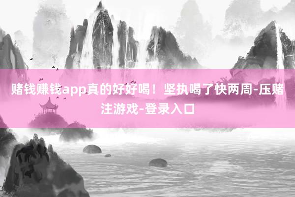 赌钱赚钱app真的好好喝！坚执喝了快两周-压赌注游戏-登录入口