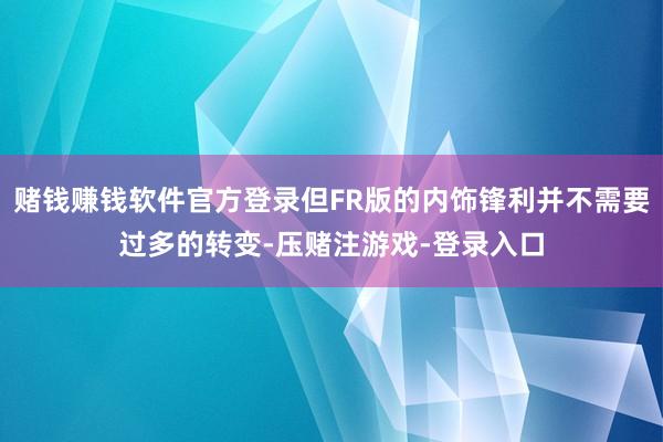 赌钱赚钱软件官方登录但FR版的内饰锋利并不需要过多的转变-压赌注游戏-登录入口