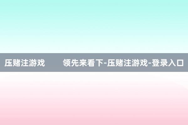 压赌注游戏        领先来看下-压赌注游戏-登录入口