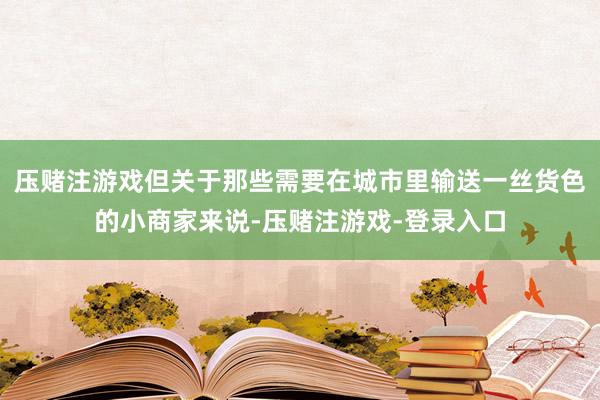 压赌注游戏但关于那些需要在城市里输送一丝货色的小商家来说-压赌注游戏-登录入口