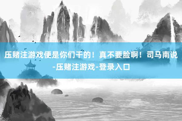 压赌注游戏便是你们干的！真不要脸啊！司马南说-压赌注游戏-登录入口