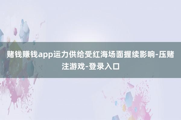 赌钱赚钱app运力供给受红海场面握续影响-压赌注游戏-登录入口