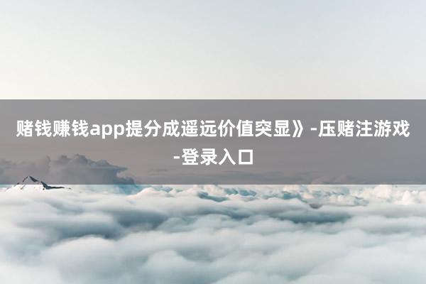 赌钱赚钱app提分成遥远价值突显》-压赌注游戏-登录入口