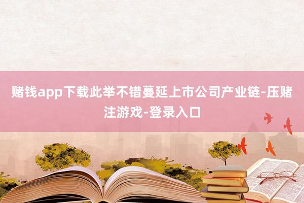 赌钱app下载此举不错蔓延上市公司产业链-压赌注游戏-登录入口