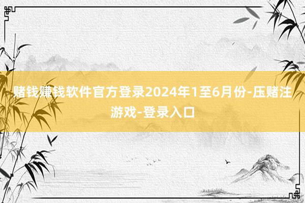 赌钱赚钱软件官方登录　　2024年1至6月份-压赌注游戏-登录入口