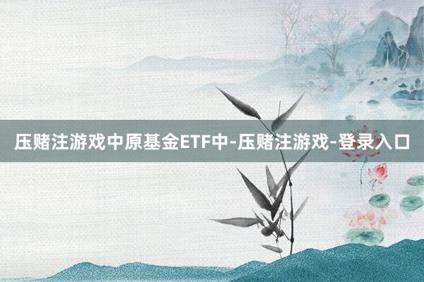 压赌注游戏　　中原基金ETF中-压赌注游戏-登录入口