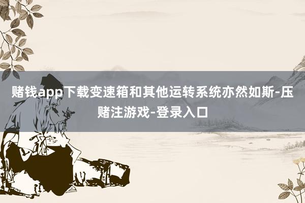 赌钱app下载变速箱和其他运转系统亦然如斯-压赌注游戏-登录入口