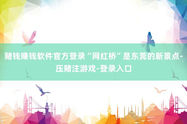 赌钱赚钱软件官方登录“网红桥”是东莞的新景点-压赌注游戏-登录入口