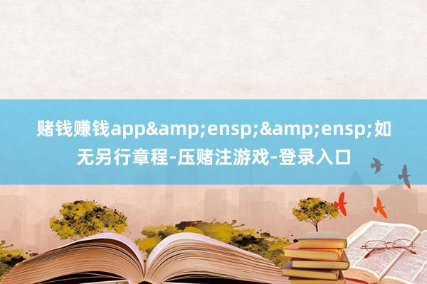 赌钱赚钱app&ensp;&ensp;如无另行章程-压赌注游戏-登录入口