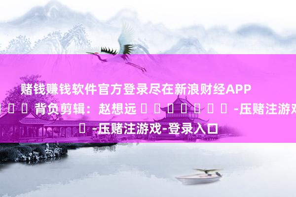 赌钱赚钱软件官方登录尽在新浪财经APP            						背负剪辑：赵想远 							-压赌注游戏-登录入口