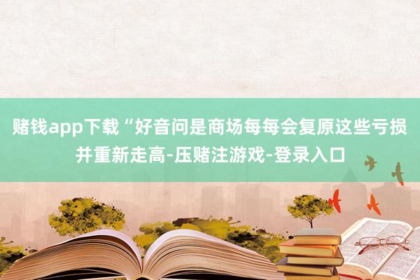 赌钱app下载“好音问是商场每每会复原这些亏损并重新走高-压赌注游戏-登录入口