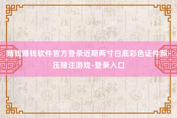 赌钱赚钱软件官方登录近期两寸白底彩色证件照-压赌注游戏-登录入口