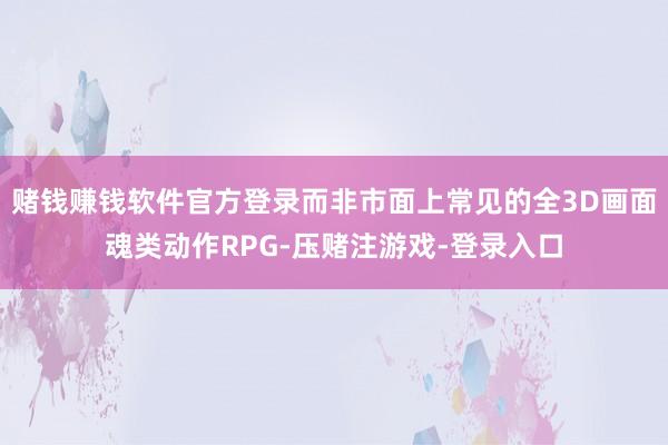 赌钱赚钱软件官方登录而非市面上常见的全3D画面魂类动作RPG-压赌注游戏-登录入口