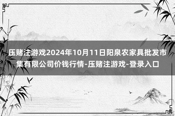 压赌注游戏2024年10月11日阳泉农家具批发市集有限公司价钱行情-压赌注游戏-登录入口