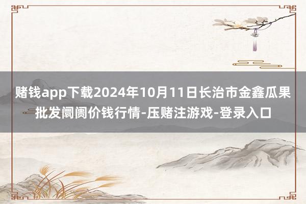 赌钱app下载2024年10月11日长治市金鑫瓜果批发阛阓价钱行情-压赌注游戏-登录入口