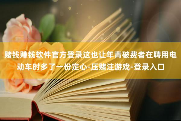 赌钱赚钱软件官方登录这也让年青破费者在聘用电动车时多了一份定心-压赌注游戏-登录入口