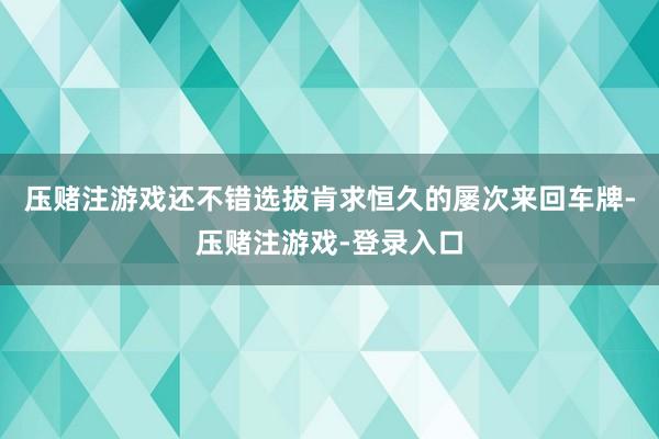 压赌注游戏还不错选拔肯求恒久的屡次来回车牌-压赌注游戏-登录入口