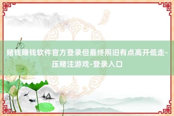 赌钱赚钱软件官方登录但最终照旧有点高开低走-压赌注游戏-登录入口