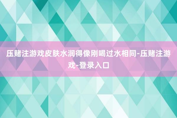 压赌注游戏皮肤水润得像刚喝过水相同-压赌注游戏-登录入口