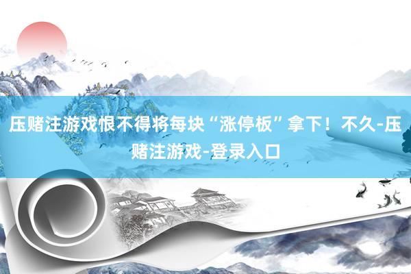 压赌注游戏恨不得将每块“涨停板”拿下！不久-压赌注游戏-登录入口