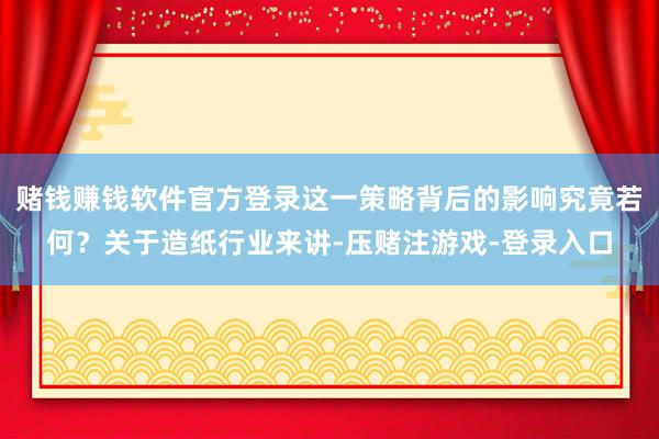 赌钱赚钱软件官方登录这一策略背后的影响究竟若何？关于造纸行业来讲-压赌注游戏-登录入口