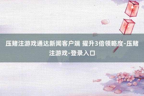 压赌注游戏通达新闻客户端 擢升3倍领略度-压赌注游戏-登录入口