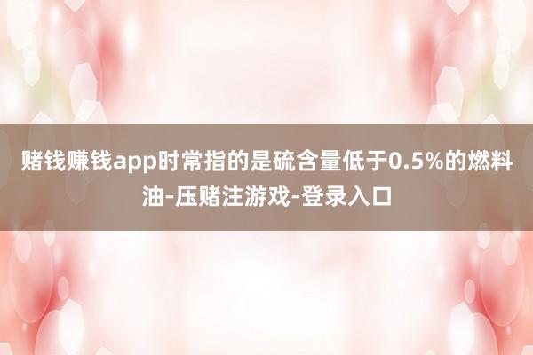 赌钱赚钱app时常指的是硫含量低于0.5%的燃料油-压赌注游戏-登录入口