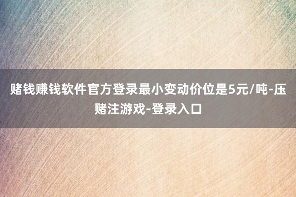 赌钱赚钱软件官方登录最小变动价位是5元/吨-压赌注游戏-登录入口