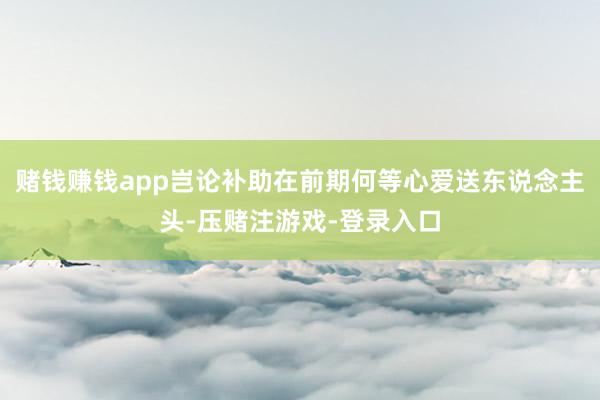 赌钱赚钱app岂论补助在前期何等心爱送东说念主头-压赌注游戏-登录入口