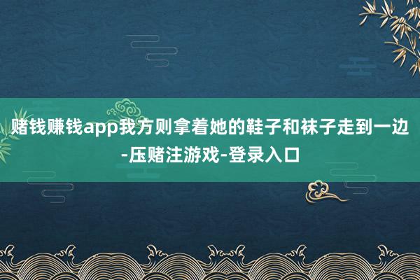 赌钱赚钱app我方则拿着她的鞋子和袜子走到一边-压赌注游戏-登录入口