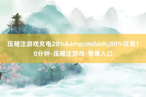 压赌注游戏充电20%&mdash;80%仅需10分钟-压赌注游戏-登录入口