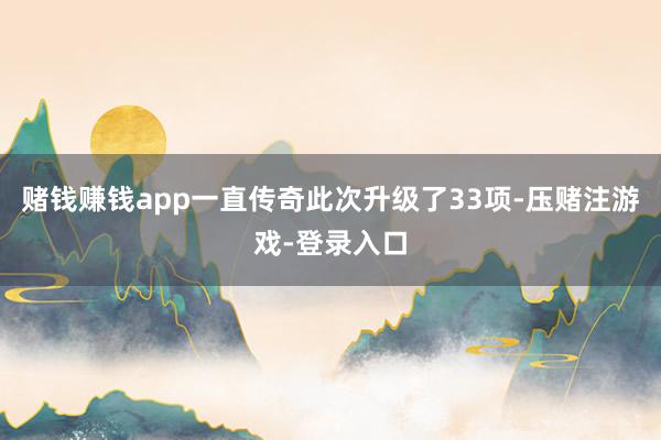 赌钱赚钱app一直传奇此次升级了33项-压赌注游戏-登录入口