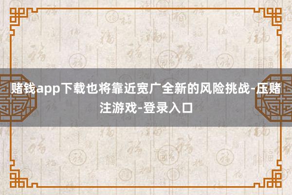 赌钱app下载也将靠近宽广全新的风险挑战-压赌注游戏-登录入口