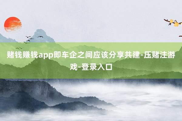 赌钱赚钱app即车企之间应该分享共建-压赌注游戏-登录入口