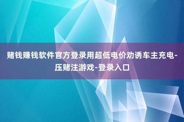 赌钱赚钱软件官方登录用超低电价劝诱车主充电-压赌注游戏-登录入口