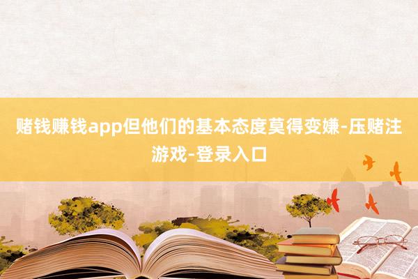 赌钱赚钱app但他们的基本态度莫得变嫌-压赌注游戏-登录入口