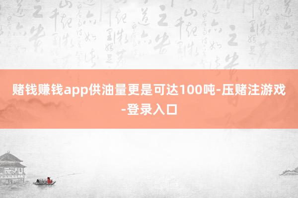 赌钱赚钱app供油量更是可达100吨-压赌注游戏-登录入口