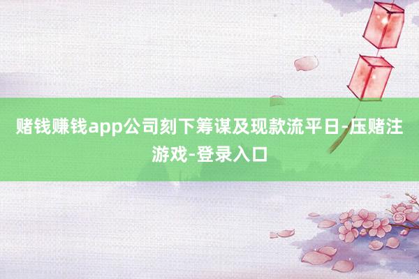 赌钱赚钱app公司刻下筹谋及现款流平日-压赌注游戏-登录入口