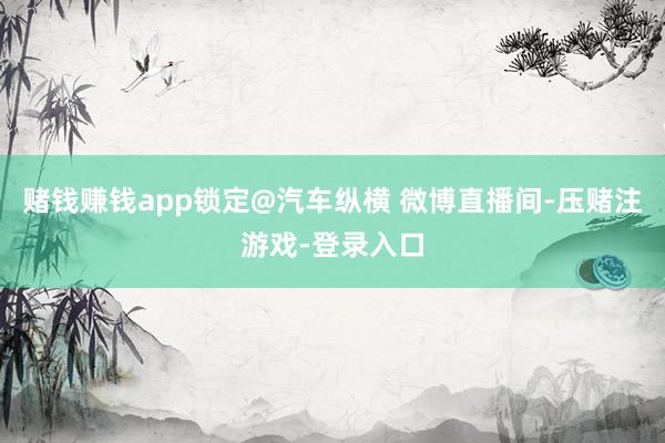 赌钱赚钱app锁定@汽车纵横 微博直播间-压赌注游戏-登录入口