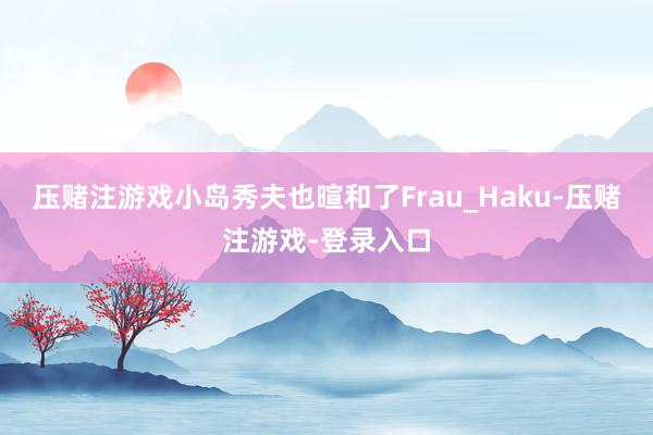 压赌注游戏小岛秀夫也暄和了Frau_Haku-压赌注游戏-登录入口