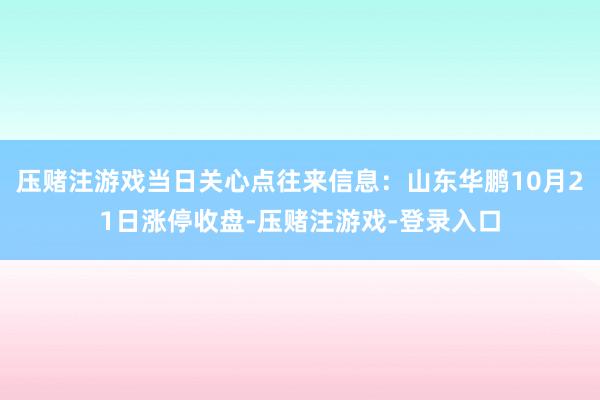 压赌注游戏当日关心点往来信息：山东华鹏10月21日涨停收盘-压赌注游戏-登录入口