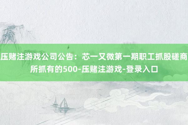 压赌注游戏公司公告：芯一又微第一期职工抓股磋商所抓有的500-压赌注游戏-登录入口