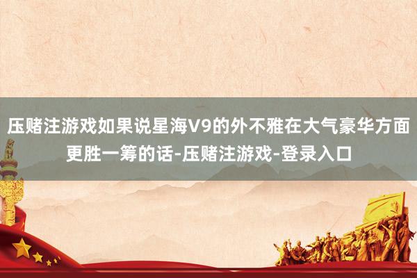 压赌注游戏如果说星海V9的外不雅在大气豪华方面更胜一筹的话-压赌注游戏-登录入口