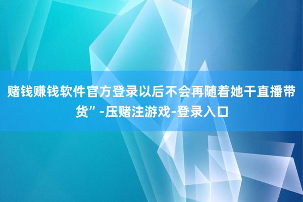 赌钱赚钱软件官方登录以后不会再随着她干直播带货”-压赌注游戏-登录入口