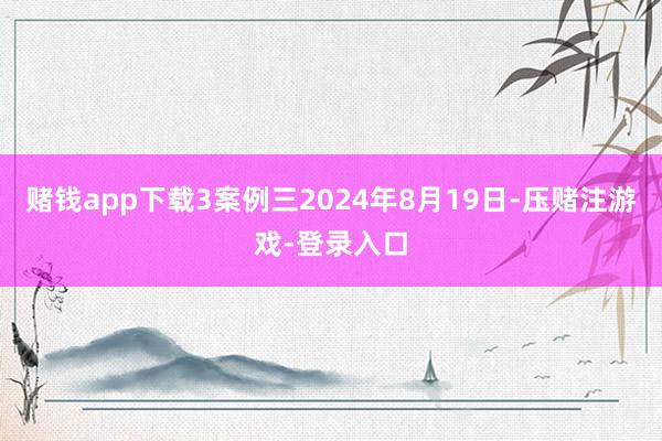 赌钱app下载3案例三2024年8月19日-压赌注游戏-登录入口