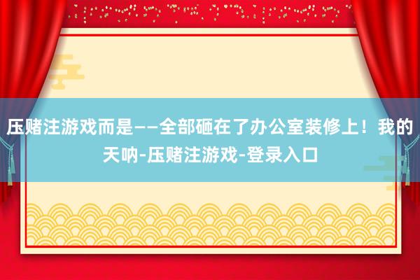 压赌注游戏而是——全部砸在了办公室装修上！我的天呐-压赌注游戏-登录入口