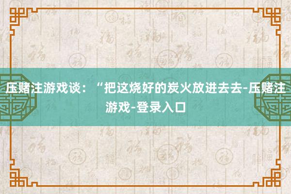 压赌注游戏谈：“把这烧好的炭火放进去去-压赌注游戏-登录入口