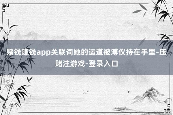 赌钱赚钱app关联词她的运道被溥仪持在手里-压赌注游戏-登录入口